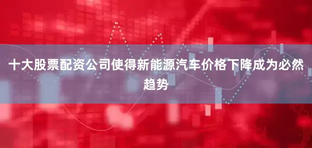 十大股票配资公司使得新能源汽车价格下降成为必然趋势