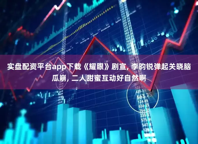 实盘配资平台app下载《耀眼》剧宣, 李昀锐弹起关晓脑瓜崩, 二人甜蜜互动好自然啊