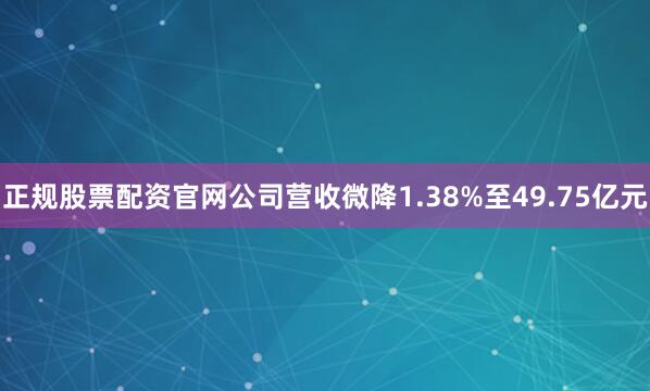 正规股票配资官网公司营收微降1.38%至49.75亿元