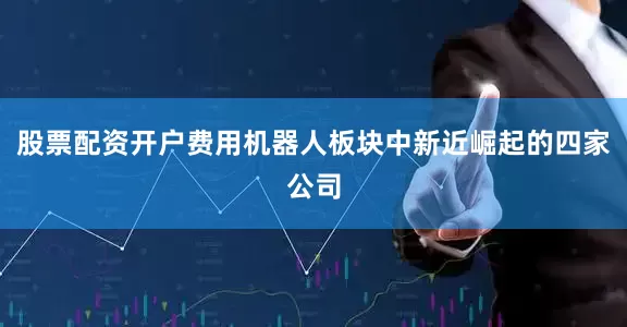 股票配资开户费用机器人板块中新近崛起的四家公司