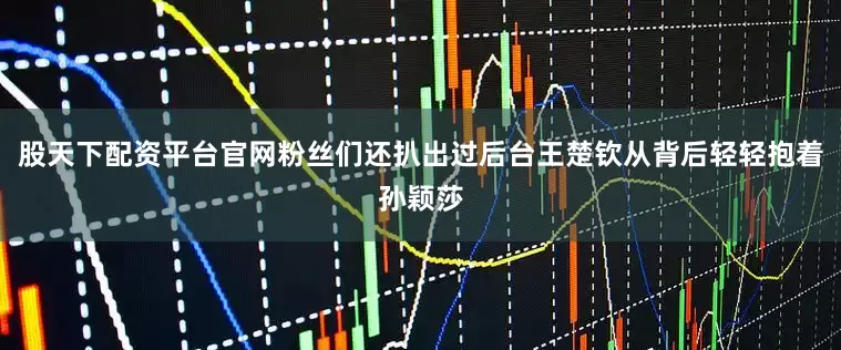 股天下配资平台官网粉丝们还扒出过后台王楚钦从背后轻轻抱着孙颖莎