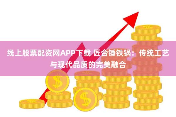 线上股票配资网APP下载 匠合锤铁锅:传统工艺与现代品质的完美融合