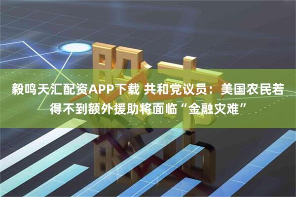 毅鸣天汇配资APP下载 共和党议员：美国农民若得不到额外援助将面临“金融灾难”