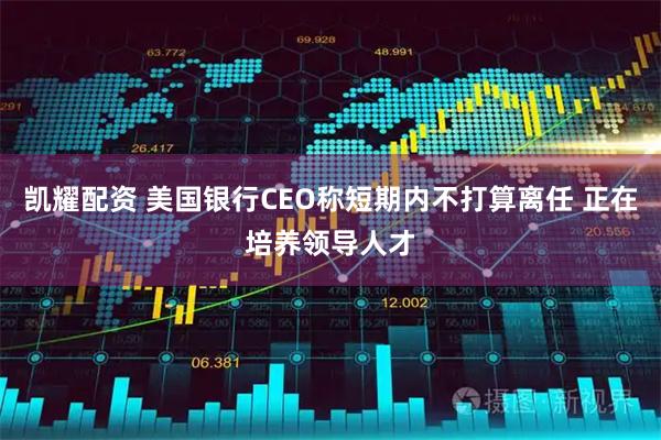 凯耀配资 美国银行CEO称短期内不打算离任 正在培养领导人才