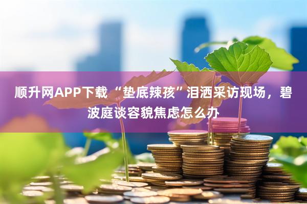 顺升网APP下载 “垫底辣孩”泪洒采访现场，碧波庭谈容貌焦虑怎么办
