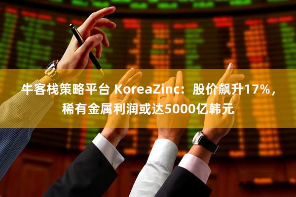 牛客栈策略平台 KoreaZinc：股价飙升17%，稀有金属利润或达5000亿韩元