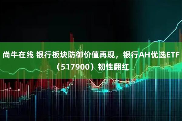 尚牛在线 银行板块防御价值再现，银行AH优选ETF（517900）韧性翻红