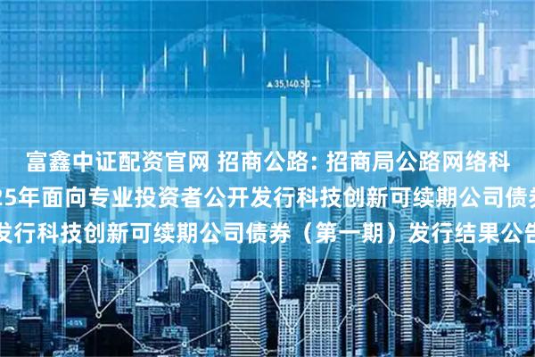 富鑫中证配资官网 招商公路: 招商局公路网络科技控股股份有限公司2025年面向专业投资者公开发行科技创新可续期公司债券（第一期）发行结果公告