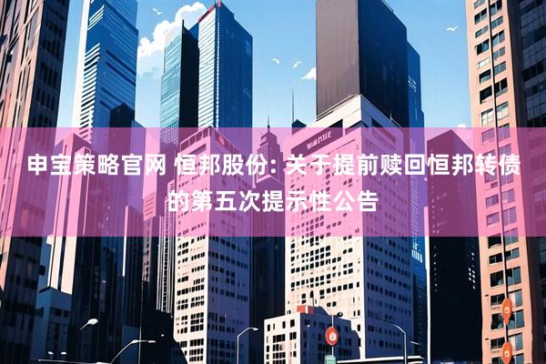 申宝策略官网 恒邦股份: 关于提前赎回恒邦转债的第五次提示性公告