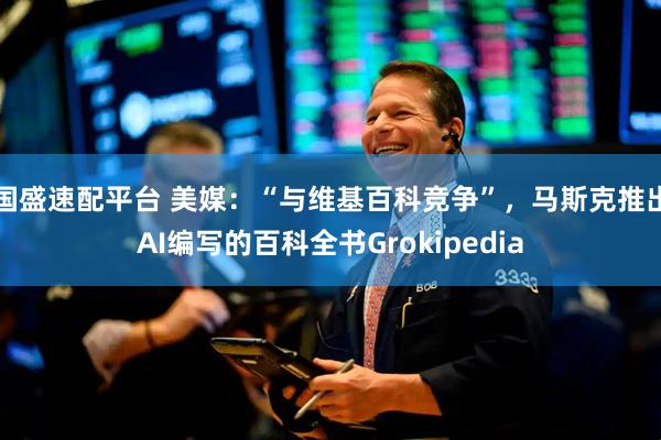 国盛速配平台 美媒:“与维基百科竞争”,马斯克推出AI编写的百科全书Grokipedia