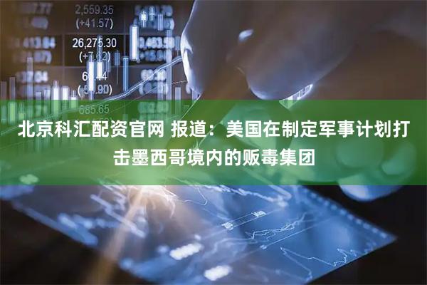 北京科汇配资官网 报道：美国在制定军事计划打击墨西哥境内的贩毒集团