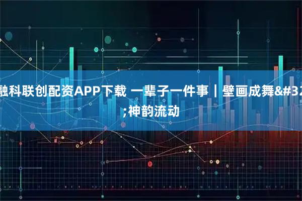 融科联创配资APP下载 一辈子一件事|壁画成舞 神韵流动