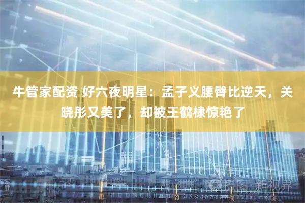 牛管家配资 好六夜明星:孟子义腰臀比逆天,关晓彤又美了,却被王鹤棣惊艳了