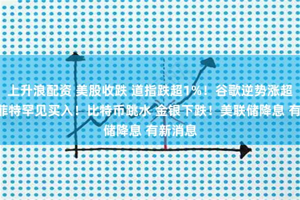 上升浪配资 美股收跌 道指跌超1%！谷歌逆势涨超3% 巴菲特罕见买入！比特币跳水 金银下跌！美联储降息 有新消息