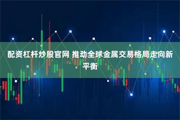 配资杠杆炒股官网 推动全球金属交易格局走向新平衡