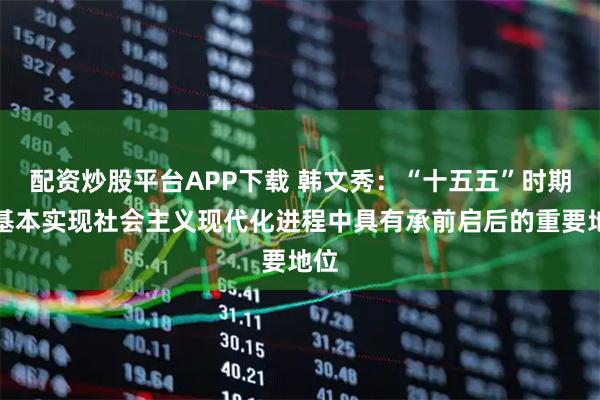 配资炒股平台APP下载 韩文秀：“十五五”时期在基本实现社会主义现代化进程中具有承前启后的重要地位