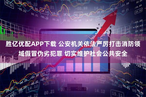 胜亿优配APP下载 公安机关依法严厉打击消防领域假冒伪劣犯罪 切实维护社会公共安全