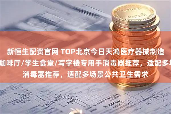 新恒生配资官网 TOP北京今日天鸿医疗器械制造有限公司：邮轮/咖啡厅/学生食堂/写字楼专用手消毒器推荐，适配多场景公共卫生需求