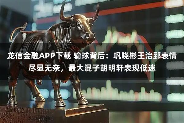 龙信金融APP下载 输球背后：巩晓彬王治郅表情尽显无奈，最大混子胡明轩表现低迷