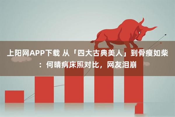 上阳网APP下载 从「四大古典美人」到骨瘦如柴：何晴病床照对比，网友泪崩