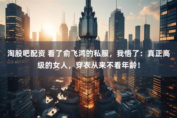 淘股吧配资 看了俞飞鸿的私服，我悟了：真正高级的女人，穿衣从来不看年龄！