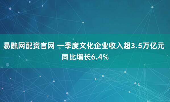 易融网配资官网 一季度文化企业收入超3.5万亿元 同比增长6.4%