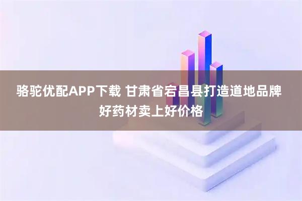 骆驼优配APP下载 甘肃省宕昌县打造道地品牌 好药材卖上好价格