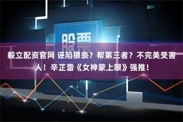 毅立配资官网 诬陷猥亵？帮第三者？不完美受害人！辛芷蕾《女神蒙上眼》强推！
