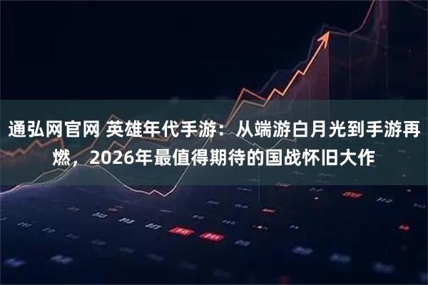 通弘网官网 英雄年代手游：从端游白月光到手游再燃，2026年最值得期待的国战怀旧大作