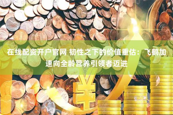 在线配资开户官网 韧性之下的价值重估:飞鹤加速向全龄营养引领者迈进