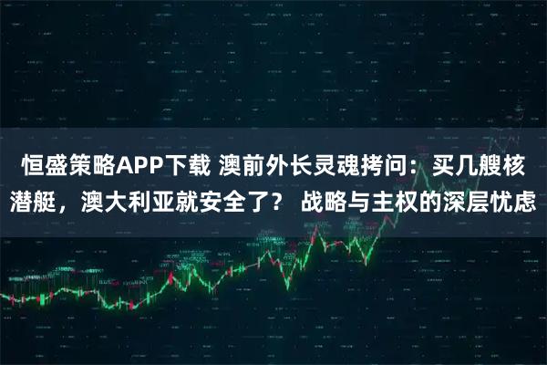 恒盛策略APP下载 澳前外长灵魂拷问：买几艘核潜艇，澳大利亚就安全了？ 战略与主权的深层忧虑