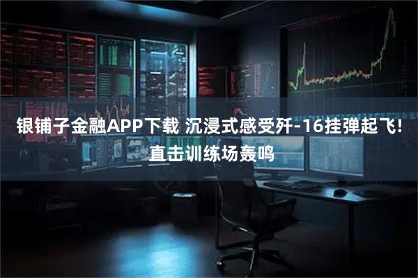 银铺子金融APP下载 沉浸式感受歼-16挂弹起飞! 直击训练场轰鸣