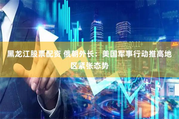 黑龙江股票配资 俄朝外长：美国军事行动推高地区紧张态势