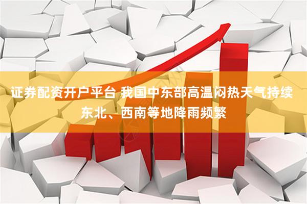证券配资开户平台 我国中东部高温闷热天气持续 东北、西南等地降雨频繁