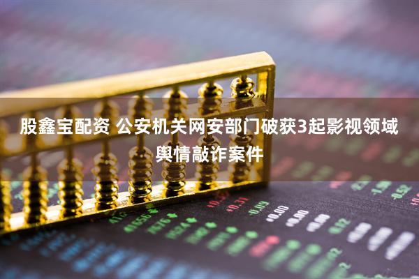 股鑫宝配资 公安机关网安部门破获3起影视领域舆情敲诈案件